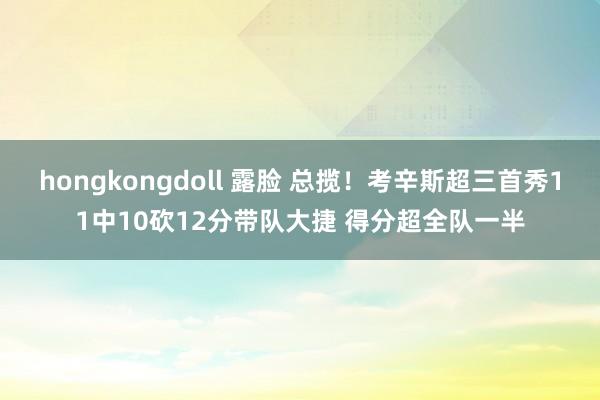 hongkongdoll 露脸 总揽！考辛斯超三首秀11中10砍12分带队大捷 得分超全队一半