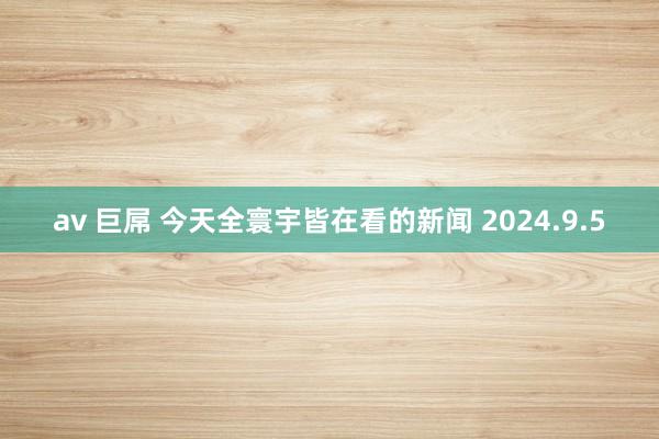 av 巨屌 今天全寰宇皆在看的新闻 2024.9.5
