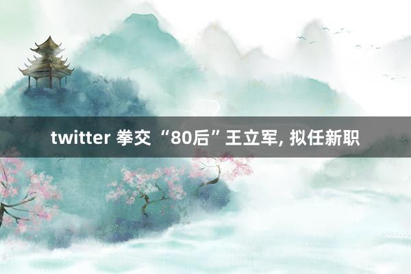 twitter 拳交 “80后”王立军， 拟任新职