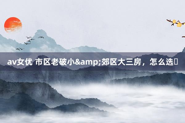 av女优 市区老破小&郊区大三房,怎么选❓