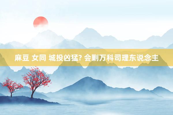 麻豆 女同 城投凶猛? 会剿万科司理东说念主