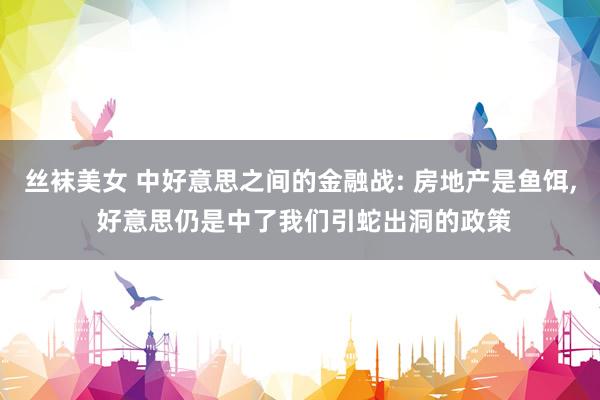 丝袜美女 中好意思之间的金融战: 房地产是鱼饵， 好意思仍是中了我们引蛇出洞的政策