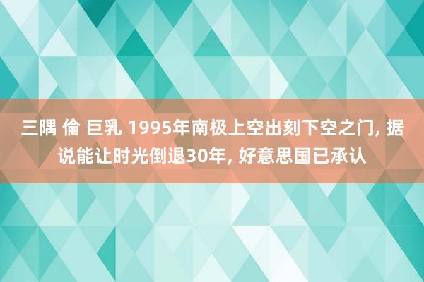 三隅 倫 巨乳 1995年南极上空出刻下空之门， 据说能让时光倒退30年， 好意思国已承认