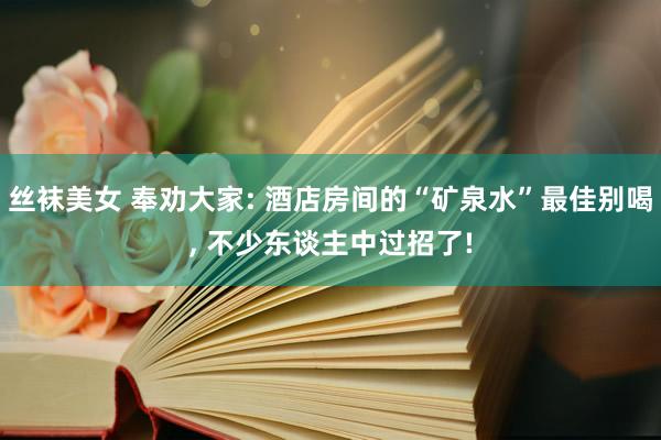 丝袜美女 奉劝大家: 酒店房间的“矿泉水”最佳别喝， 不少东谈主中过招了!