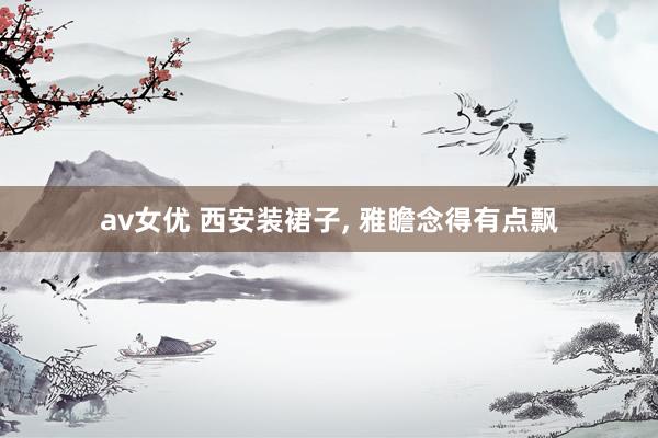 av女优 西安装裙子， 雅瞻念得有点飘