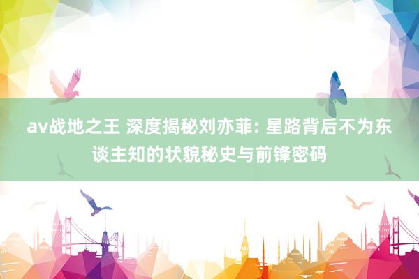 av战地之王 深度揭秘刘亦菲: 星路背后不为东谈主知的状貌秘史与前锋密码
