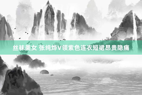 丝袜美女 张纯烨V领紫色连衣短裙昂贵隐痛