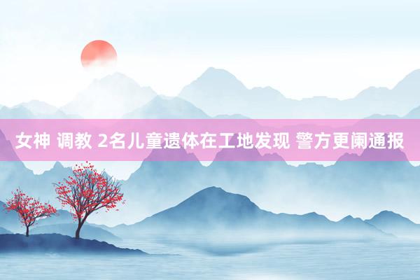 女神 调教 2名儿童遗体在工地发现 警方更阑通报