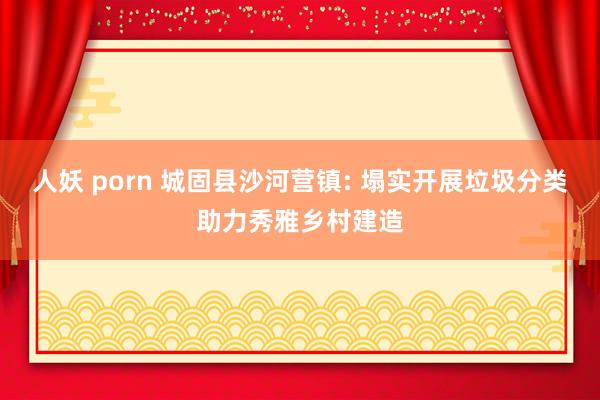 人妖 porn 城固县沙河营镇: 塌实开展垃圾分类助力秀雅乡村建造