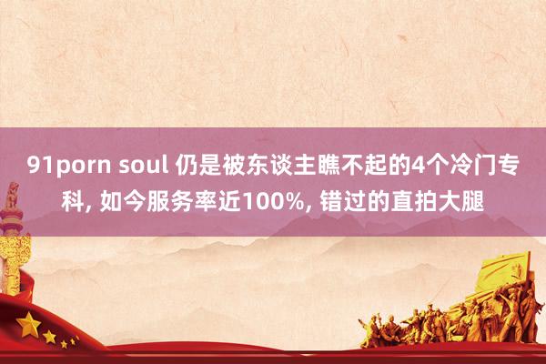 91porn soul 仍是被东谈主瞧不起的4个冷门专科， 如今服务率近100%， 错过的直拍大腿