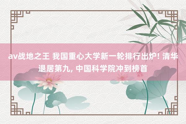 av战地之王 我国重心大学新一轮排行出炉! 清华退居第九， 中国科学院冲到榜首