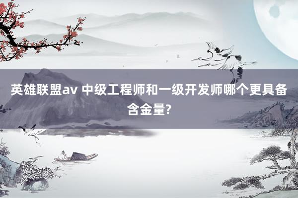 英雄联盟av 中级工程师和一级开发师哪个更具备含金量?
