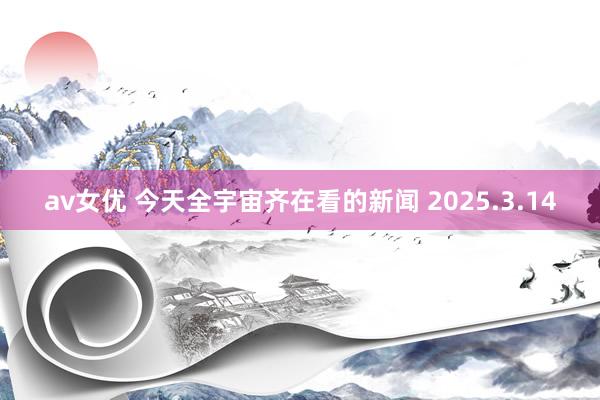 av女优 今天全宇宙齐在看的新闻 2025.3.14
