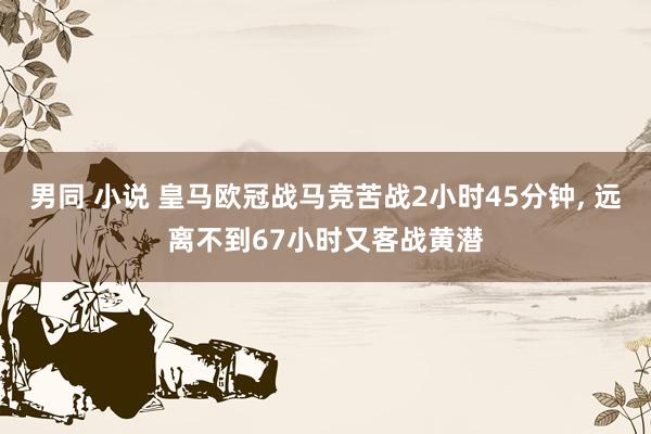 男同 小说 皇马欧冠战马竞苦战2小时45分钟， 远离不到67小时又客战黄潜