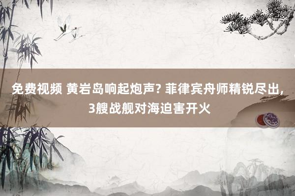 免费视频 黄岩岛响起炮声? 菲律宾舟师精锐尽出， 3艘战舰对海迫害开火