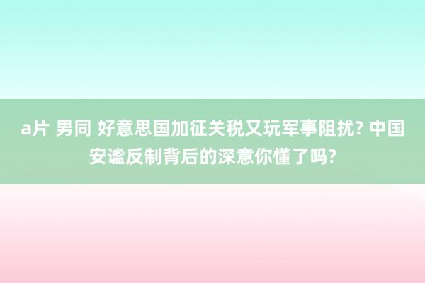 a片 男同 好意思国加征关税又玩军事阻扰? 中国安谧反制背后的深意你懂了吗?