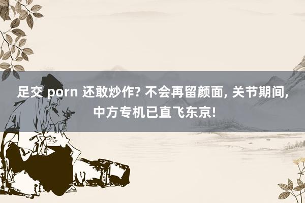 足交 porn 还敢炒作? 不会再留颜面， 关节期间， 中方专机已直飞东京!