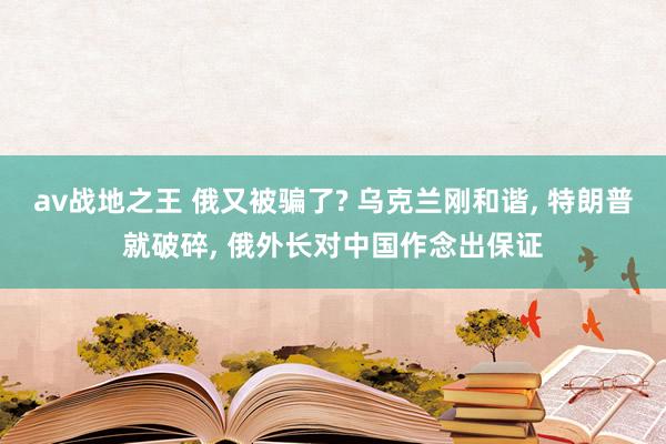 av战地之王 俄又被骗了? 乌克兰刚和谐， 特朗普就破碎， 俄外长对中国作念出保证