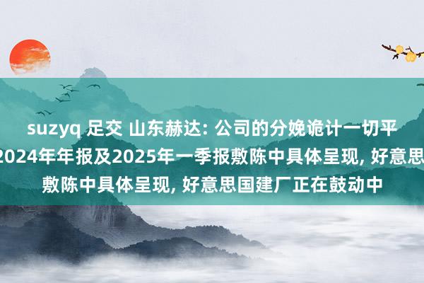suzyq 足交 山东赫达: 公司的分娩诡计一切平方， 具体情况将在2024年年报及2025年一季报敷陈中具体呈现， 好意思国建厂正在鼓动中