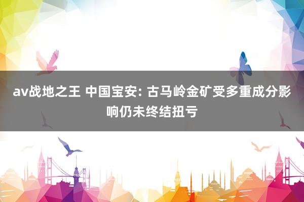 av战地之王 中国宝安: 古马岭金矿受多重成分影响仍未终结扭亏