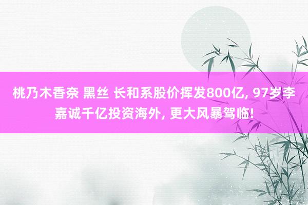 桃乃木香奈 黑丝 长和系股价挥发800亿， 97岁李嘉诚千亿投资海外， 更大风暴驾临!