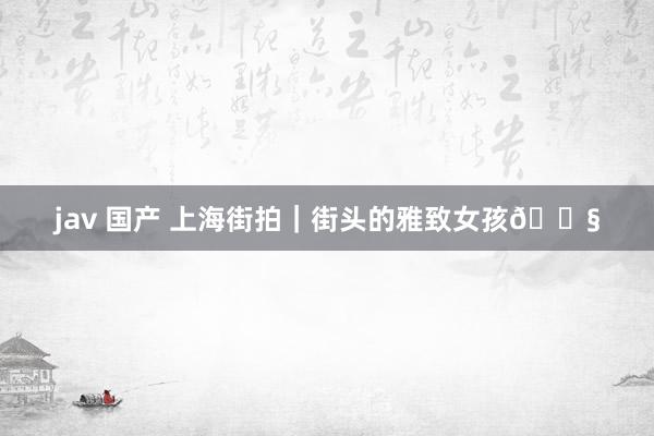 jav 国产 上海街拍｜街头的雅致女孩👧