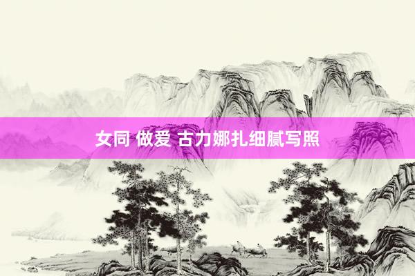 女同 做爱 古力娜扎细腻写照