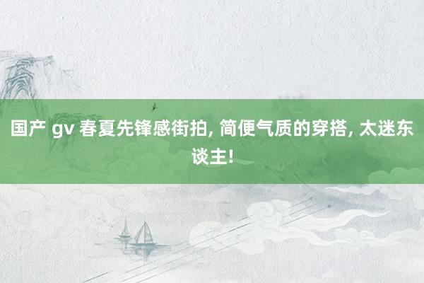 国产 gv 春夏先锋感街拍， 简便气质的穿搭， 太迷东谈主!
