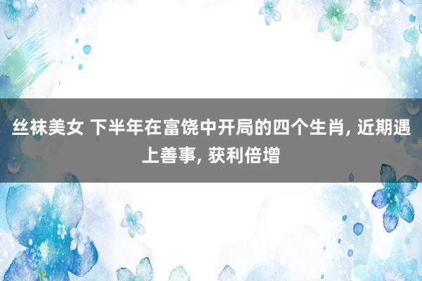 丝袜美女 下半年在富饶中开局的四个生肖, 近期遇上善事, 获