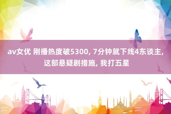av女优 刚播热度破5300, 7分钟就下线4东谈主, 这部