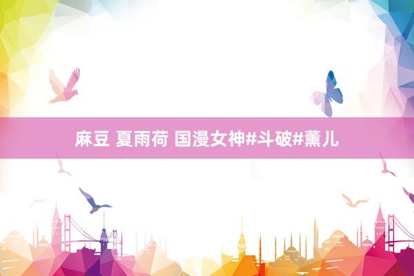 麻豆 夏雨荷 国漫女神#斗破#薰儿