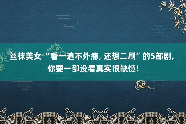 丝袜美女 “看一遍不外瘾, 还想二刷”的5部剧, 你要一部没