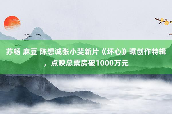 苏畅 麻豆 陈想诚张小斐新片《坏心》曝创作特辑，点映总票房破