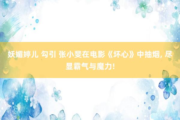 妖媚婷儿 勾引 张小斐在电影《坏心》中抽烟, 尽显霸气与魔力