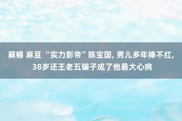 蘇暢 麻豆 “实力影帝”陈宝国, 男儿多年捧不红, 38岁还